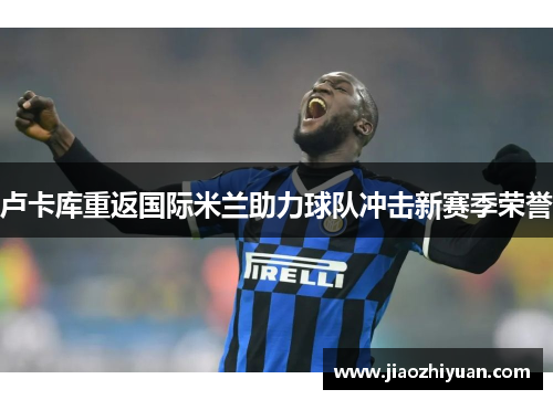 卢卡库重返国际米兰助力球队冲击新赛季荣誉